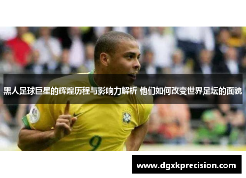 黑人足球巨星的辉煌历程与影响力解析 他们如何改变世界足坛的面貌