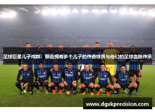 足球巨星儿子成群：那些拥有多个儿子的传奇球员与他们的足球血脉传承